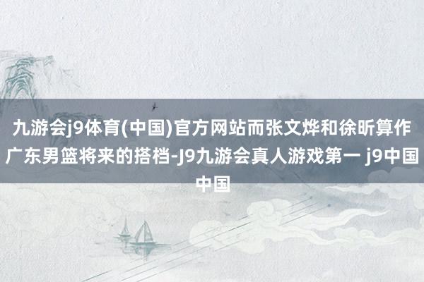九游会j9体育(中国)官方网站而张文烨和徐昕算作广东男篮将来的搭档-J9九游会真人游戏第一 j9中国