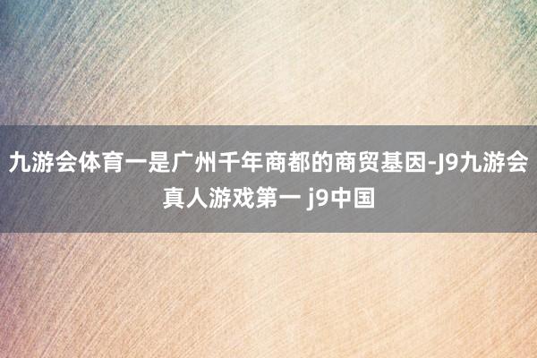 九游会体育一是广州千年商都的商贸基因-J9九游会真人游戏第一 j9中国
