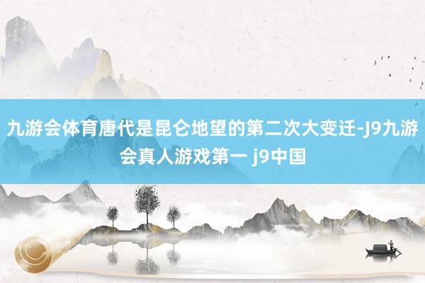 九游会体育唐代是昆仑地望的第二次大变迁-J9九游会真人游戏第一 j9中国