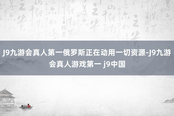 J9九游会真人第一俄罗斯正在动用一切资源-J9九游会真人游戏第一 j9中国