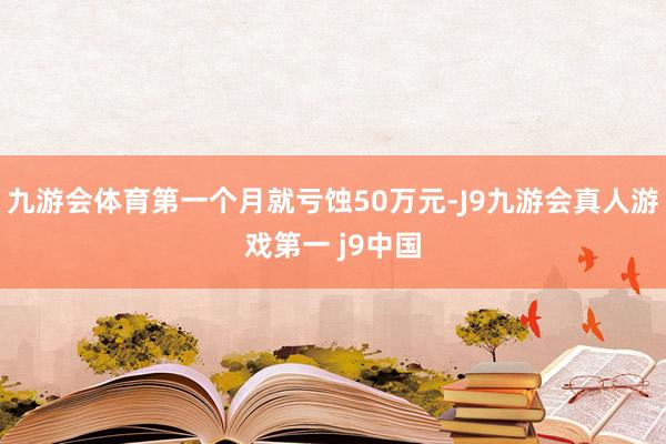 九游会体育第一个月就亏蚀50万元-J9九游会真人游戏第一 j9中国