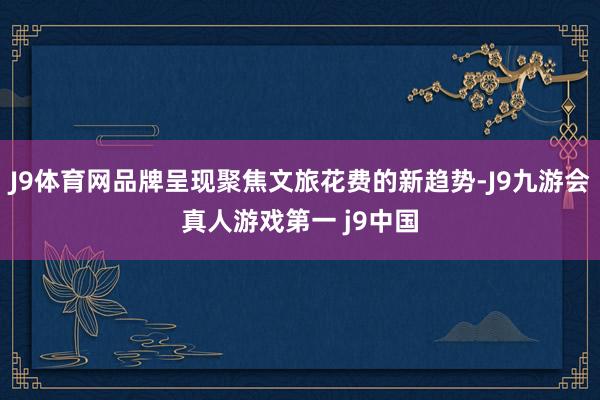 J9体育网品牌呈现聚焦文旅花费的新趋势-J9九游会真人游戏第一 j9中国