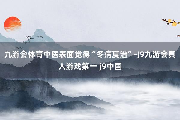 九游会体育中医表面觉得“冬病夏治”-J9九游会真人游戏第一 j9中国