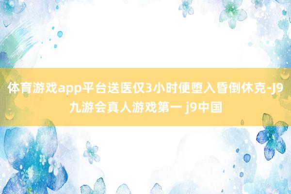 体育游戏app平台送医仅3小时便堕入昏倒休克-J9九游会真人游戏第一 j9中国