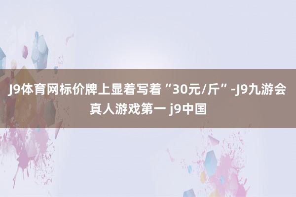 J9体育网标价牌上显着写着“30元/斤”-J9九游会真人游戏第一 j9中国