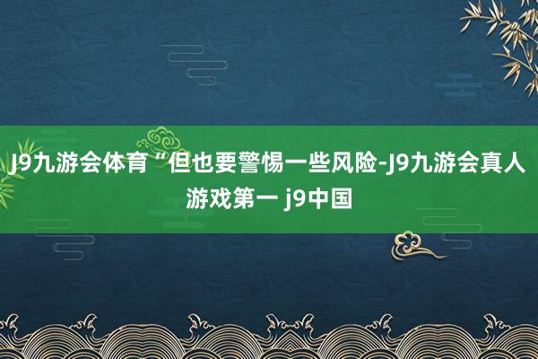 J9九游会体育“但也要警惕一些风险-J9九游会真人游戏第一 j9中国