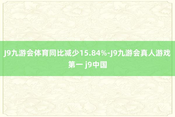 J9九游会体育同比减少15.84%-J9九游会真人游戏第一 j9中国