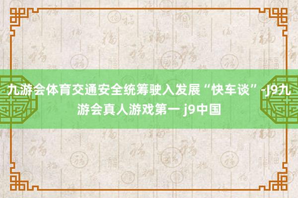 九游会体育交通安全统筹驶入发展“快车谈”-J9九游会真人游戏第一 j9中国