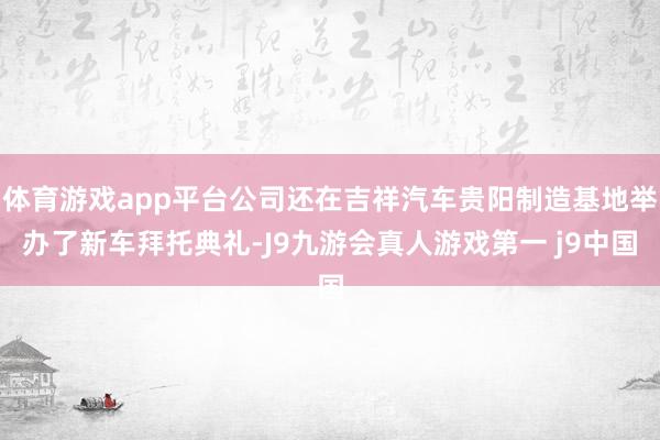 体育游戏app平台公司还在吉祥汽车贵阳制造基地举办了新车拜托典礼-J9九游会真人游戏第一 j9中国