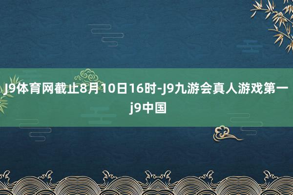 J9体育网截止8月10日16时-J9九游会真人游戏第一 j9中国