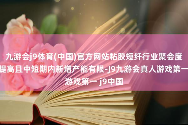九游会j9体育(中国)官方网站粘胶短纤行业聚会度合手续提高且中短期内新增产能有限-J9九游会真人游戏第一 j9中国
