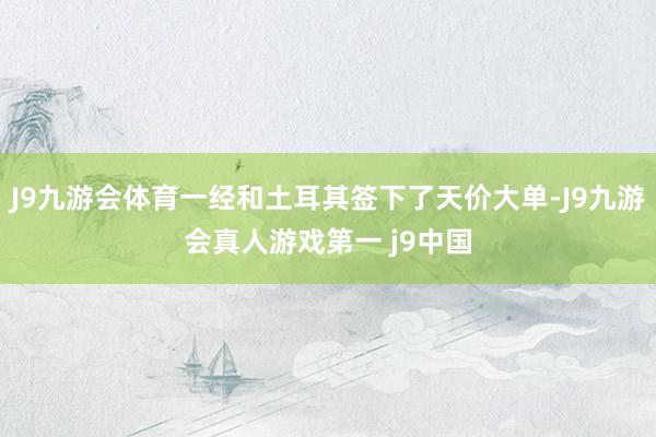 J9九游会体育一经和土耳其签下了天价大单-J9九游会真人游戏第一 j9中国