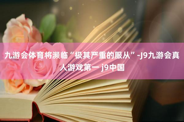 九游会体育将濒临“极其严重的服从”-J9九游会真人游戏第一 j9中国