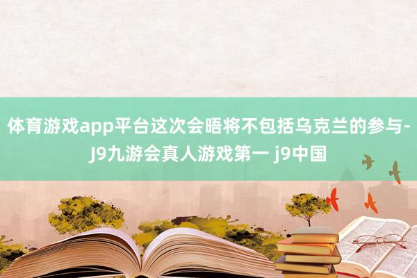 体育游戏app平台这次会晤将不包括乌克兰的参与-J9九游会真人游戏第一 j9中国