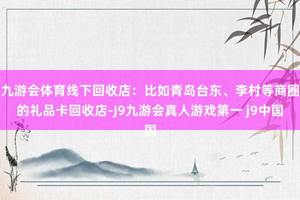 九游会体育线下回收店：比如青岛台东、李村等商圈的礼品卡回收店-J9九游会真人游戏第一 j9中国