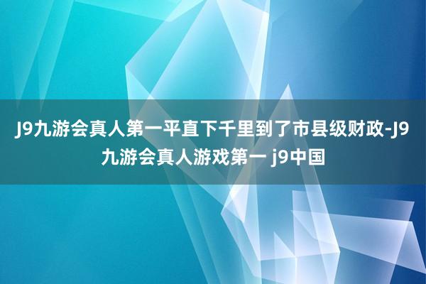 J9九游会真人第一平直下千里到了市县级财政-J9九游会真人游戏第一 j9中国