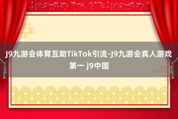 J9九游会体育互助TikTok引流-J9九游会真人游戏第一 j9中国