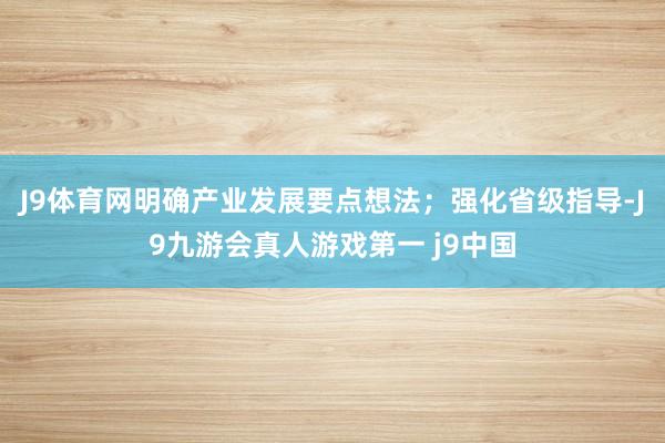 J9体育网明确产业发展要点想法；强化省级指导-J9九游会真人游戏第一 j9中国