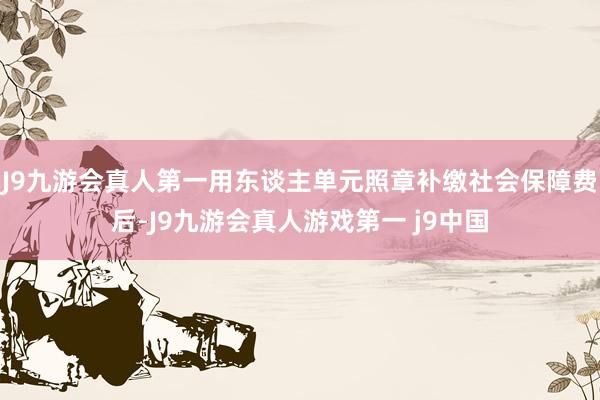 J9九游会真人第一用东谈主单元照章补缴社会保障费后-J9九游会真人游戏第一 j9中国