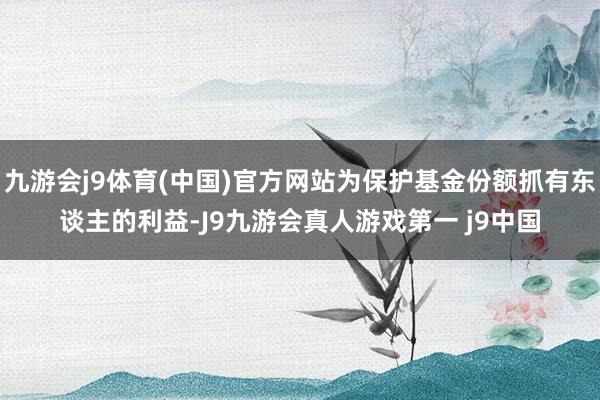 九游会j9体育(中国)官方网站为保护基金份额抓有东谈主的利益-J9九游会真人游戏第一 j9中国