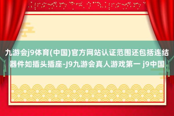 九游会j9体育(中国)官方网站认证范围还包括连结器件如插头插座-J9九游会真人游戏第一 j9中国