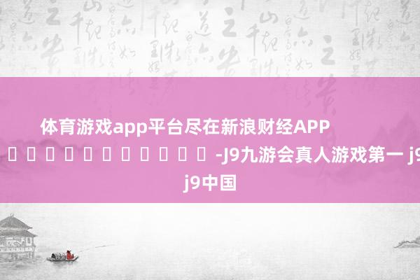 体育游戏app平台尽在新浪财经APP            													-J9九游会真人游戏第一 j9中国