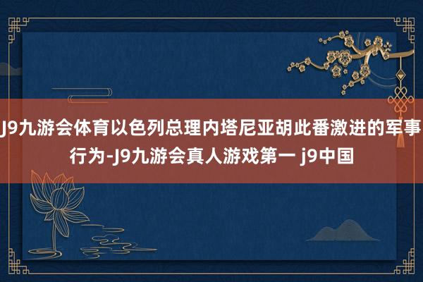 J9九游会体育以色列总理内塔尼亚胡此番激进的军事行为-J9九游会真人游戏第一 j9中国