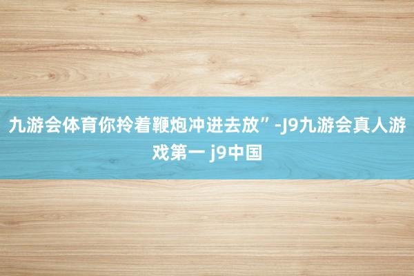 九游会体育你拎着鞭炮冲进去放”-J9九游会真人游戏第一 j9中国