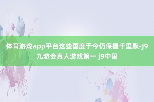 体育游戏app平台这些国度于今仍保握千里默-J9九游会真人游戏第一 j9中国