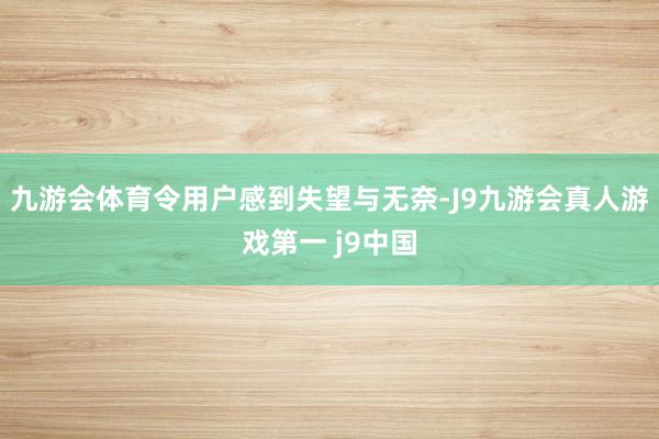 九游会体育令用户感到失望与无奈-J9九游会真人游戏第一 j9中国