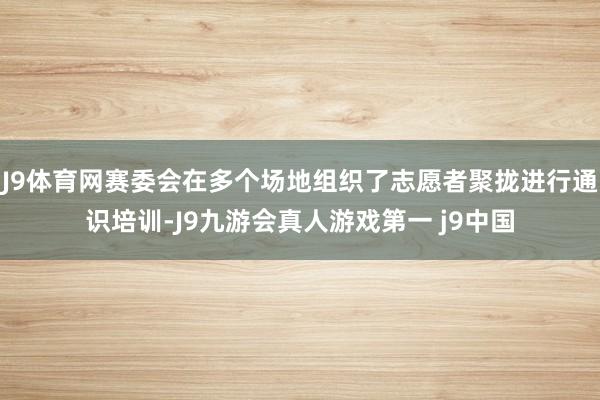 J9体育网赛委会在多个场地组织了志愿者聚拢进行通识培训-J9九游会真人游戏第一 j9中国