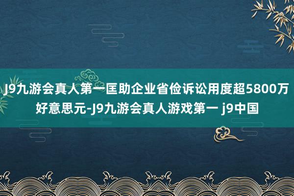 J9九游会真人第一匡助企业省俭诉讼用度超5800万好意思元-J9九游会真人游戏第一 j9中国