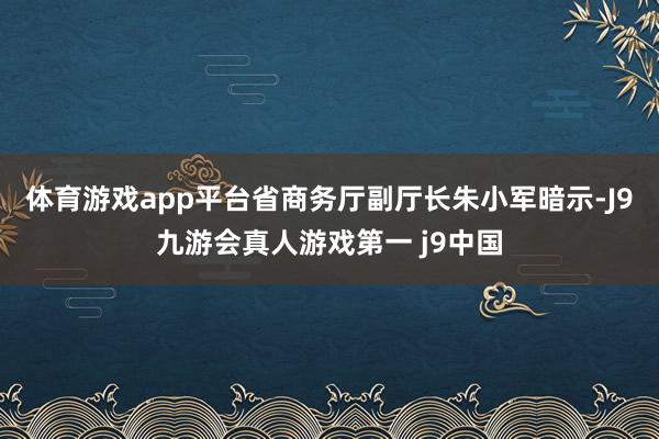 体育游戏app平台省商务厅副厅长朱小军暗示-J9九游会真人游戏第一 j9中国