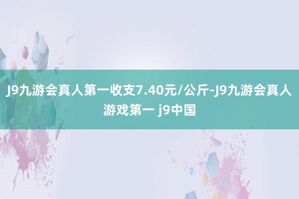 J9九游会真人第一收支7.40元/公斤-J9九游会真人游戏第一 j9中国