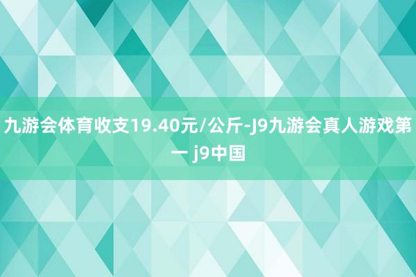 九游会体育收支19.40元/公斤-J9九游会真人游戏第一 j9中国