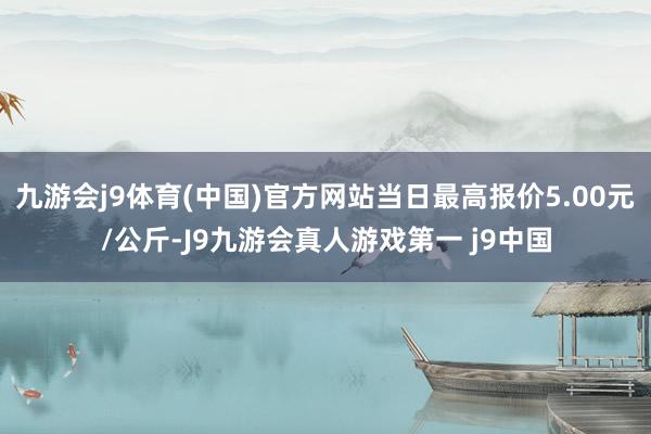 九游会j9体育(中国)官方网站当日最高报价5.00元/公斤-J9九游会真人游戏第一 j9中国