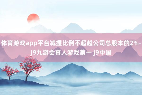 体育游戏app平台减握比例不超越公司总股本的2%-J9九游会真人游戏第一 j9中国