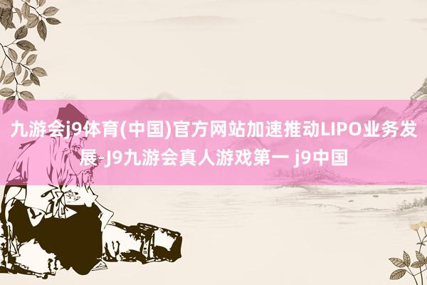 九游会j9体育(中国)官方网站加速推动LIPO业务发展-J9九游会真人游戏第一 j9中国