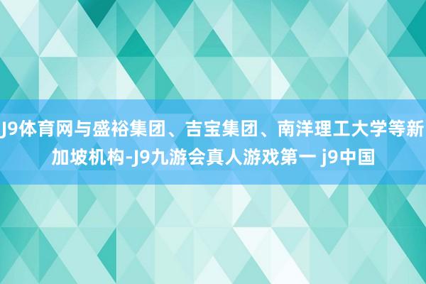 J9体育网与盛裕集团、吉宝集团、南洋理工大学等新加坡机构-J9九游会真人游戏第一 j9中国