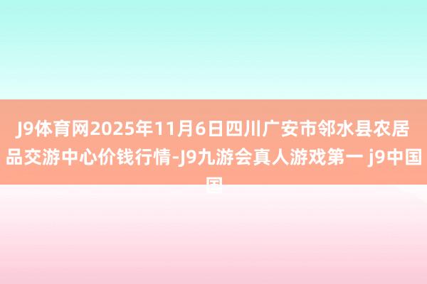 J9体育网2025年11月6日四川广安市邻水县农居品交游中心价钱行情-J9九游会真人游戏第一 j9中国
