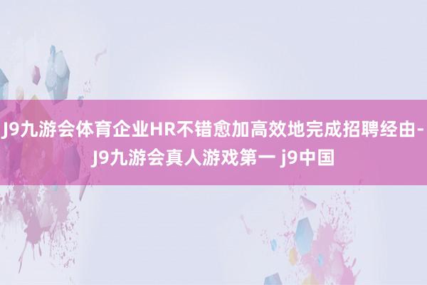 J9九游会体育企业HR不错愈加高效地完成招聘经由-J9九游会真人游戏第一 j9中国