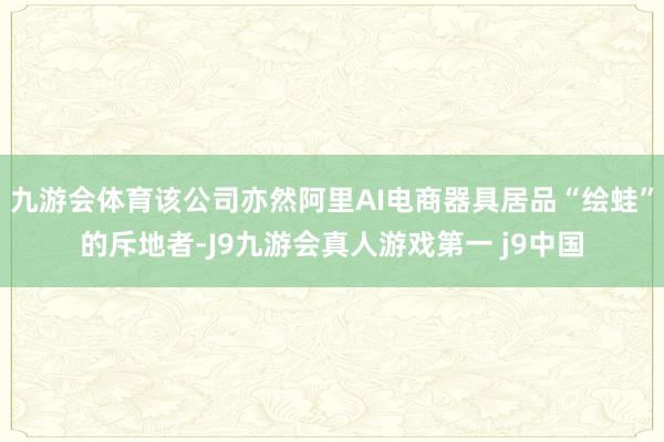九游会体育该公司亦然阿里AI电商器具居品“绘蛙”的斥地者-J9九游会真人游戏第一 j9中国