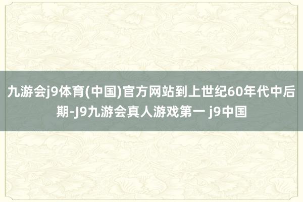 九游会j9体育(中国)官方网站到上世纪60年代中后期-J9九游会真人游戏第一 j9中国