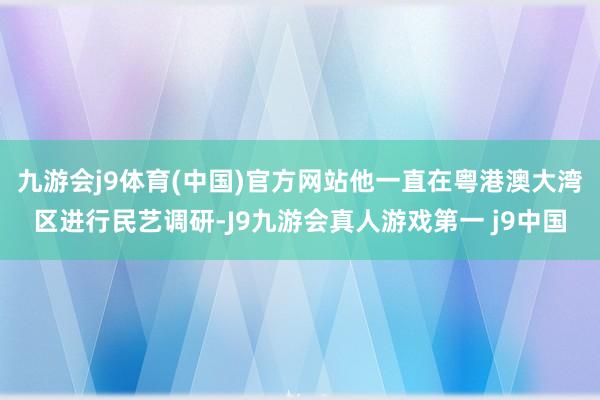 九游会j9体育(中国)官方网站他一直在粤港澳大湾区进行民艺调研-J9九游会真人游戏第一 j9中国
