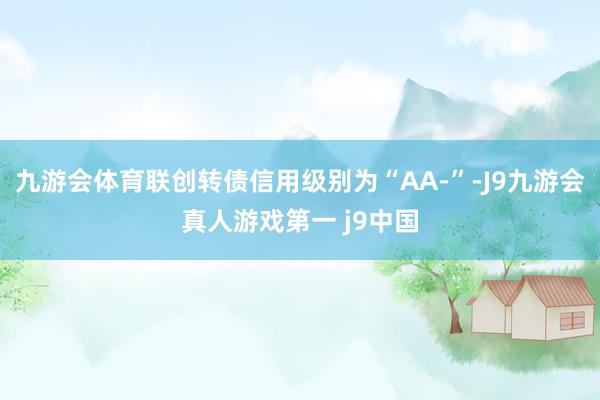 九游会体育联创转债信用级别为“AA-”-J9九游会真人游戏第一 j9中国