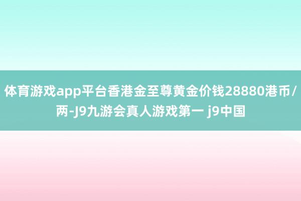 体育游戏app平台香港金至尊黄金价钱28880港币/两-J9九游会真人游戏第一 j9中国