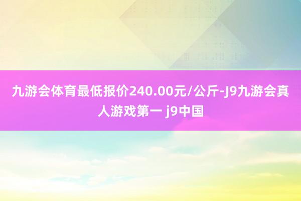 九游会体育最低报价240.00元/公斤-J9九游会真人游戏第一 j9中国