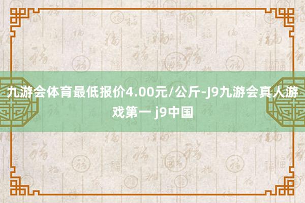 九游会体育最低报价4.00元/公斤-J9九游会真人游戏第一 j9中国