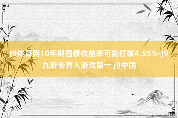 J9体育网10年期国债收益率可能打破4.55%-J9九游会真人游戏第一 j9中国