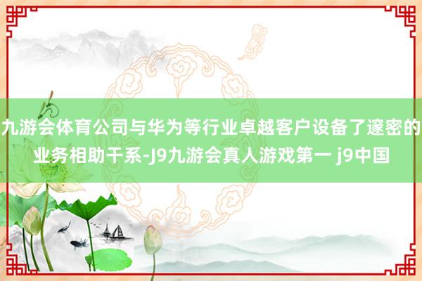九游会体育公司与华为等行业卓越客户设备了邃密的业务相助干系-J9九游会真人游戏第一 j9中国